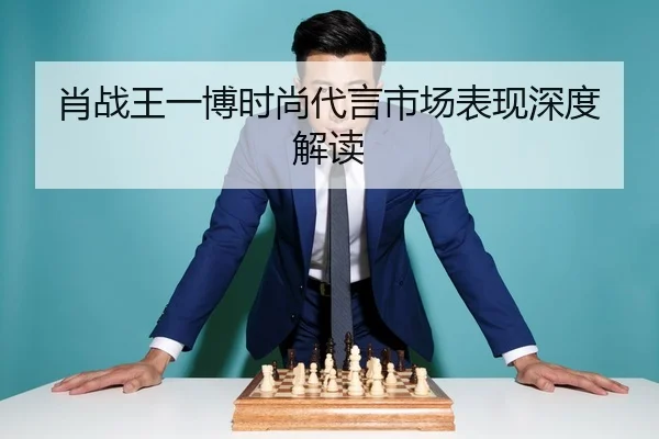 肖战王一博时尚代言市场表现深度解读