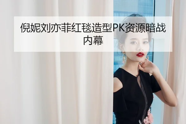 倪妮刘亦菲红毯造型PK资源暗战内幕